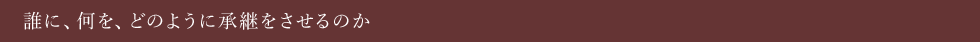 誰に、何を、どのように承継をさせるのか